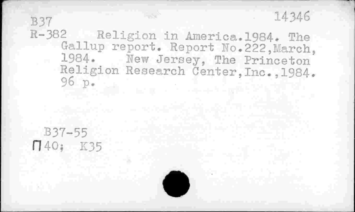 ﻿B37	14346
R-382 Religion in America.1984. The
Gallup report. Report No.222,March, 1984. New Jersey, The Princeton Religion Research Center,Inc.,1984. 96 p.
B37-55
D40? K35